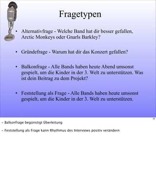 Fragetypen
• Alternativfrage - Welche Band hat dir besser gefallen,
Arctic Monkeys oder Gnarls Barkley?
• Gründefrage - Warum hat dir das Konzert gefallen?
• Balkonfrage - Alle Bands haben heute Abend umsonst
gespielt, um die Kinder in der 3. Welt zu unterstützen. Was
ist dein Beitrag zu dem Projekt?
• Feststellung als Frage - Alle Bands haben heute umsonst
gespielt, um die Kinder in der 3. Welt zu unterstützen.
29
- Balkonfrage begünstigt Überleitung
- Feststellung als Frage kann Rhythmus des Interviews positiv verändern
 