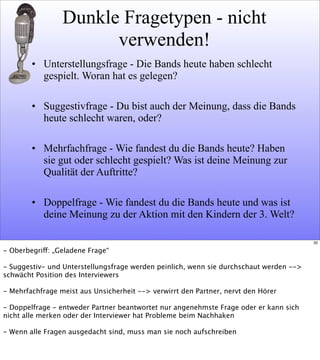 Dunkle Fragetypen - nicht
verwenden!
• Unterstellungsfrage - Die Bands heute haben schlecht
gespielt. Woran hat es gelegen?
• Suggestivfrage - Du bist auch der Meinung, dass die Bands
heute schlecht waren, oder?
• Mehrfachfrage - Wie fandest du die Bands heute? Haben
sie gut oder schlecht gespielt? Was ist deine Meinung zur
Qualität der Auftritte?
• Doppelfrage - Wie fandest du die Bands heute und was ist
deine Meinung zu der Aktion mit den Kindern der 3. Welt?
30
- Oberbegriff: „Geladene Frage“
- Suggestiv- und Unterstellungsfrage werden peinlich, wenn sie durchschaut werden -->
schwächt Position des Interviewers
- Mehrfachfrage meist aus Unsicherheit --> verwirrt den Partner, nervt den Hörer
- Doppelfrage - entweder Partner beantwortet nur angenehmste Frage oder er kann sich
nicht alle merken oder der Interviewer hat Probleme beim Nachhaken
- Wenn alle Fragen ausgedacht sind, muss man sie noch aufschreiben
 