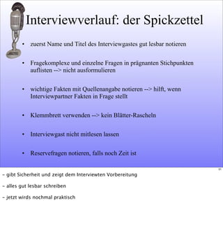 Interviewverlauf: der Spickzettel
• zuerst Name und Titel des Interviewgastes gut lesbar notieren
• Fragekomplexe und einzelne Fragen in prägnanten Stichpunkten
auflisten --> nicht ausformulieren
• wichtige Fakten mit Quellenangabe notieren --> hilft, wenn
Interviewpartner Fakten in Frage stellt
• Klemmbrett verwenden --> kein Blätter-Rascheln
• Interviewgast nicht mitlesen lassen
• Reservefragen notieren, falls noch Zeit ist
31
- gibt Sicherheit und zeigt dem Interviewten Vorbereitung
- alles gut lesbar schreiben
- jetzt wirds nochmal praktisch
 