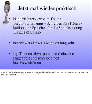 Jetzt mal wieder praktisch
• Plant ein Interview zum Thema
„Radiojournalismus - Schreiben fürs Hören -
Radiophone Sprache“ für die Sprachsendung
„Lingua et Opinio“
• Interview soll etwa 3 Minuten lang sein
• legt Themenschwerpunkte und einzelne
Fragen fest und schreibt einen
Interviewleitfaden
32
- nach der Vorbereitung kommt das eigentliche Gespräch --> wir schauen uns an, wie das
am besten läuft
 