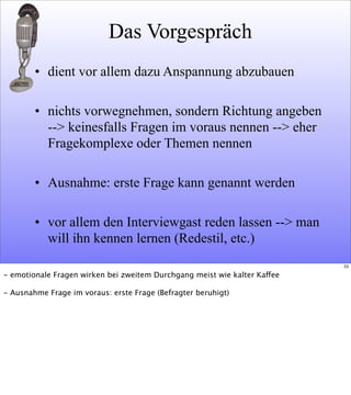 Das Vorgespräch
• dient vor allem dazu Anspannung abzubauen
• nichts vorwegnehmen, sondern Richtung angeben
--> keinesfalls Fragen im voraus nennen --> eher
Fragekomplexe oder Themen nennen
• Ausnahme: erste Frage kann genannt werden
• vor allem den Interviewgast reden lassen --> man
will ihn kennen lernen (Redestil, etc.)
33
- emotionale Fragen wirken bei zweitem Durchgang meist wie kalter Kaffee
- Ausnahme Frage im voraus: erste Frage (Befragter beruhigt)
 