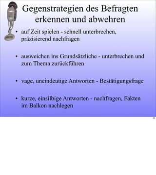Gegenstrategien des Befragten
erkennen und abwehren
• auf Zeit spielen - schnell unterbrechen,
präzisierend nachfragen
• ausweichen ins Grundsätzliche - unterbrechen und
zum Thema zurückführen
• vage, uneindeutige Antworten - Bestätigungsfrage
• kurze, einsilbige Antworten - nachfragen, Fakten
im Balkon nachlegen
35
 