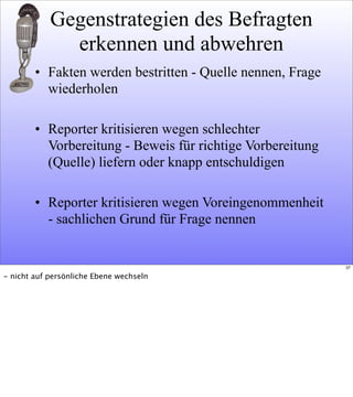 Gegenstrategien des Befragten
erkennen und abwehren
• Fakten werden bestritten - Quelle nennen, Frage
wiederholen
• Reporter kritisieren wegen schlechter
Vorbereitung - Beweis für richtige Vorbereitung
(Quelle) liefern oder knapp entschuldigen
• Reporter kritisieren wegen Voreingenommenheit
- sachlichen Grund für Frage nennen
37
- nicht auf persönliche Ebene wechseln
 