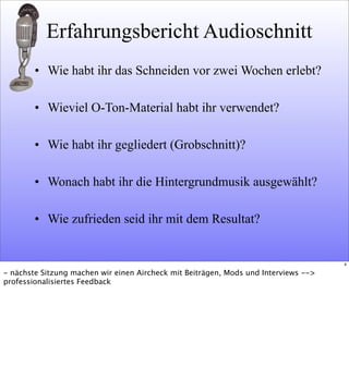 Erfahrungsbericht Audioschnitt
• Wie habt ihr das Schneiden vor zwei Wochen erlebt?
• Wieviel O-Ton-Material habt ihr verwendet?
• Wie habt ihr gegliedert (Grobschnitt)?
• Wonach habt ihr die Hintergrundmusik ausgewählt?
• Wie zufrieden seid ihr mit dem Resultat?
4
- nächste Sitzung machen wir einen Aircheck mit Beiträgen, Mods und Interviews -->
professionalisiertes Feedback
 