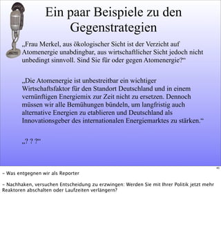 Ein paar Beispiele zu den
Gegenstrategien
„Frau Merkel, aus ökologischer Sicht ist der Verzicht auf
Atomenergie unabdingbar, aus wirtschaftlicher Sicht jedoch nicht
unbedingt sinnvoll. Sind Sie für oder gegen Atomenergie?“
„Die Atomenergie ist unbestreitbar ein wichtiger
Wirtschaftsfaktor für den Standort Deutschland und in einem
vernünftigen Energiemix zur Zeit nicht zu ersetzen. Dennoch
müssen wir alle Bemühungen bündeln, um langfristig auch
alternative Energien zu etablieren und Deutschland als
Innovationsgeber des internationalen Energiemarktes zu stärken.“
„? ? ?“
40
- Was entgegnen wir als Reporter
- Nachhaken, versuchen Entscheidung zu erzwingen: Werden Sie mit Ihrer Politik jetzt mehr
Reaktoren abschalten oder Laufzeiten verlängern?
 