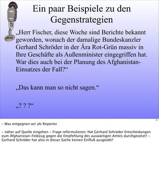 Ein paar Beispiele zu den
Gegenstrategien
„Herr Fischer, diese Woche sind Berichte bekannt
geworden, wonach der damalige Bundeskanzler
Gerhard Schröder in der Ära Rot-Grün massiv in
Ihre Geschäfte als Außenminister eingegriffen hat.
War dies auch bei der Planung des Afghanistan-
Einsatzes der Fall?“
„Das kann man so nicht sagen.“
„? ? ?“
41
- Was entgegnen wir als Reporter
- näher auf Quelle eingehen - Frage reformulieren: Hat Gerhard Schröder Entscheidungen
zum Afghanistan-Feldzug gegen die Empfehlung des auswärtigen Amtes durchgesetzt? -
Gerhard Schröder hat also in dieser Sache keinen Einﬂuß ausgeübt?
 