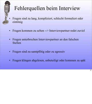 Fehlerquellen beim Interview
• Fragen sind zu lang, kompliziert, schlecht formuliert oder
eintönig
• Fragen kommen zu selten --> Interviewpartner redet zuviel
• Fragen unterbrechen Interviewpartner an den falschen
Stellen
• Fragen sind zu samtpfötig oder zu agressiv
• Fragen klingen abgelesen, unbeteiligt oder kommen zu spät
42
 