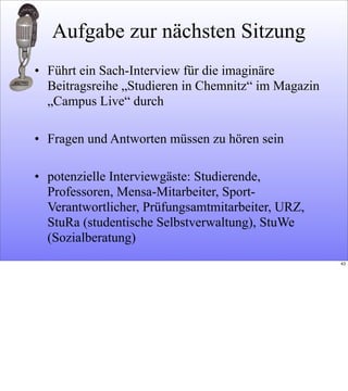 Aufgabe zur nächsten Sitzung
• Führt ein Sach-Interview für die imaginäre
Beitragsreihe „Studieren in Chemnitz“ im Magazin
„Campus Live“ durch
• Fragen und Antworten müssen zu hören sein
• potenzielle Interviewgäste: Studierende,
Professoren, Mensa-Mitarbeiter, Sport-
Verantwortlicher, Prüfungsamtmitarbeiter, URZ,
StuRa (studentische Selbstverwaltung), StuWe
(Sozialberatung)
43
 