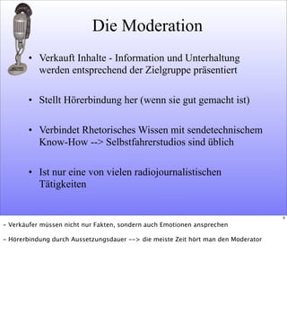 Die Moderation
• Verkauft Inhalte - Information und Unterhaltung
werden entsprechend der Zielgruppe präsentiert
• Stellt Hörerbindung her (wenn sie gut gemacht ist)
• Verbindet Rhetorisches Wissen mit sendetechnischem
Know-How --> Selbstfahrerstudios sind üblich
• Ist nur eine von vielen radiojournalistischen
Tätigkeiten
6
- Verkäufer müssen nicht nur Fakten, sondern auch Emotionen ansprechen
- Hörerbindung durch Aussetzungsdauer --> die meiste Zeit hört man den Moderator
 