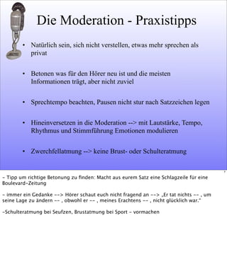 Die Moderation - Praxistipps
• Natürlich sein, sich nicht verstellen, etwas mehr sprechen als
privat
• Betonen was für den Hörer neu ist und die meisten
Informationen trägt, aber nicht zuviel
• Sprechtempo beachten, Pausen nicht stur nach Satzzeichen legen
• Hineinversetzen in die Moderation --> mit Lautstärke, Tempo,
Rhythmus und Stimmführung Emotionen modulieren
• Zwerchfellatmung --> keine Brust- oder Schulteratmung
7
- Tipp um richtige Betonung zu ﬁnden: Macht aus eurem Satz eine Schlagzeile für eine
Boulevard-Zeitung
- immer ein Gedanke --> Hörer schaut euch nicht fragend an --> „Er tat nichts -- , um
seine Lage zu ändern -- , obwohl er -- , meines Erachtens -- , nicht glücklich war.“
-Schulteratmung bei Seufzen, Brustatmung bei Sport - vormachen
 