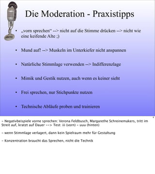 Die Moderation - Praxistipps
• „vorn sprechen“ --> nicht auf die Stimme drücken --> nicht wie
eine keifende Alte ;)
• Mund auf! --> Muskeln im Unterkiefer nicht anspannen
• Natürliche Stimmlage verwenden --> Indifferenzlage
• Mimik und Gestik nutzen, auch wenn es keiner sieht
• Frei sprechen, nur Stichpunkte nutzen
• Technische Abläufe proben und trainieren
8
- Negativbeispiele vorne sprechen: Verona Feldbusch, Margarethe Schreinemakers, tritt im
Streit auf, kratzt auf Dauer --> Test: iii (vorn) - uuu (hinten)
- wenn Stimmlage verlagert, dann kein Spielraum mehr für Gestaltung
- Konzentration braucht das Sprechen, nicht die Technik
 