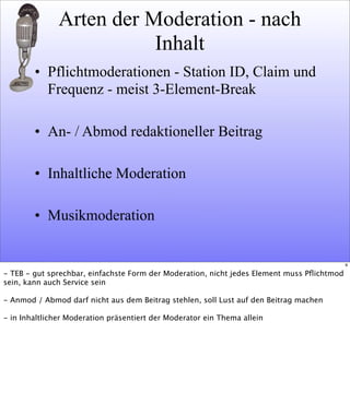 Arten der Moderation - nach
Inhalt
• Pflichtmoderationen - Station ID, Claim und
Frequenz - meist 3-Element-Break
• An- / Abmod redaktioneller Beitrag
• Inhaltliche Moderation
• Musikmoderation
9
- TEB - gut sprechbar, einfachste Form der Moderation, nicht jedes Element muss Pﬂichtmod
sein, kann auch Service sein
- Anmod / Abmod darf nicht aus dem Beitrag stehlen, soll Lust auf den Beitrag machen
- in Inhaltlicher Moderation präsentiert der Moderator ein Thema allein
 
