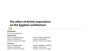 Presented by
Arch./Lamiaa Abd-Elaziz
Supervised by
Prof./ Dr. MOSTAFA REFAT Prof./ Dr. KHALED DEWIDAR
Examiners
Prof./Dr. HESHAM AREF prof./Dr. GERMIN EL GOHARY
Professor of Architecture
Ainshams university, Cairo, Egypt
Professor of Architecture
Ainshams university, Cairo, Egypt
Professor of Architecture
Ainshams university, Cairo, Egypt
Professor of Architecture
Fayoum university, Cairo, Egypt
The effect of British imperialism
on the Egyptian architecture
 