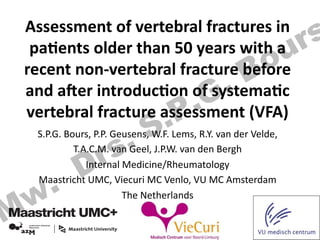Assessment	
  of	
  vertebral	
  fractures	
  in	
  
pa3ents	
  older	
  than	
  50	
  years	
  with	
  a	
  
recent	
  non-­‐vertebral	
  fracture	
  before	
  
and	
  a;er	
  introduc3on	
  of	
  systema3c	
  
vertebral	
  fracture	
  assessment	
  (VFA)	
  
S.P.G.	
  Bours,	
  P.P.	
  Geusens,	
  W.F.	
  Lems,	
  R.Y.	
  van	
  der	
  Velde,	
  	
  
T.A.C.M.	
  van	
  Geel,	
  J.P.W.	
  van	
  den	
  Bergh	
  
Internal	
  Medicine/Rheumatology	
  
Maastricht	
  UMC,	
  Viecuri	
  MC	
  Venlo,	
  VU	
  MC	
  Amsterdam	
  
The	
  Netherlands	
  
	
  
Mw. Drs. S.P.G. Bours
 