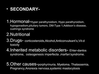 • SECONDARY-
1.Hormonal-Hyper parathyroidism, Hypo parathyroidism,
hypogonadism,pituitary tumors, DM-Type 1,Addison’s disease,
cushings syndrome
2.Nutritional
3.Drugs- corticosteroids,Alcohol,Anticonvulsant’s,Vit-d
toxicity
4.Inherited metabolic disorders- Ehler-danlos
syndrome, osteogenesis imperfecta ,marfan’syndrome.
5.Other causes-porphyrinuria, Myeloma, Thalassemia,
Pregnancy,Anorexia nervosa,systemic mastocytosis
 
