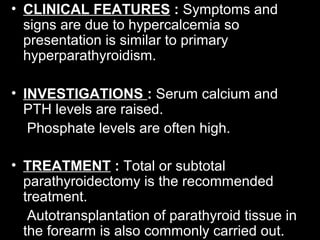 • CLINICAL FEATURES : Symptoms and
signs are due to hypercalcemia so
presentation is similar to primary
hyperparathyroidism.
• INVESTIGATIONS : Serum calcium and
PTH levels are raised.
Phosphate levels are often high.
• TREATMENT : Total or subtotal
parathyroidectomy is the recommended
treatment.
Autotransplantation of parathyroid tissue in
the forearm is also commonly carried out.
 