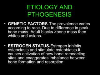 ETIOLOGY AND
PTHOGENESIS
• GENETIC FACTORS-The prevalence varies
according to race. Due to difference in peak
bone mass. Adult blacks >bone mass then
whites and asians.
• ESTROGEN STATUS-Estrogen inhibits
osteoclasts and stimulate osteoblasts.It
causes activation of new bone remodeling
sites and exaggerates imbalance between
bone formation and resorption
 