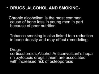 • DRUGS ,ALCOHOL AND SMOKING-
Chronic alcoholism is the most common
cause of bone loss in young men in part
because of poor nutrition.
Tobacco smoking is also linked to a reduction
in bone density and may effect remodeling.
Drugs
corticosteroids,Alcohol,Anticonvulsant’s,hepa
rin ,cytotoxic drugs,lithium are associated
with increased risk of osteoporosis
 