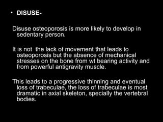 • DISUSE-
Disuse osteoporosis is more likely to develop in
sedentary person.
It is not the lack of movement that leads to
osteoporosis but the absence of mechanical
stresses on the bone from wt bearing activity and
from powerful antigravity muscle.
This leads to a progressive thinning and eventual
loss of trabeculae, the loss of trabeculae is most
dramatic in axial skeleton, specially the vertebral
bodies.
 