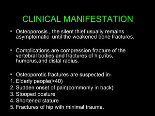 CLINICAL MANIFESTATION
• Osteoporosis , the silent thief usually remains
asymptomatic until the weakened bone fractures.
• Complications are compression fracture of the
vertebral bodies and fractures of hip,ribs,
humerus,and distal radius.
• Osteoporotic fractures are suspected in-
1. Elderly people(>40)
2. Sudden onset of pain(commonly in back)
3. Stooped posture
4. Shortened stature
5. Fractures of hip with minimal trauma.
 