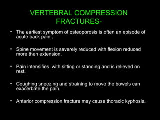 VERTEBRAL COMPRESSION
FRACTURES-
• The earliest symptom of osteoporosis is often an episode of
acute back pain .
• Spine movement is severely reduced with flexion reduced
more then extension.
• Pain intensifies with sitting or standing and is relieved on
rest.
• Coughing sneezing and straining to move the bowels can
exacerbate the pain.
• Anterior compression fracture may cause thoracic kyphosis.
 