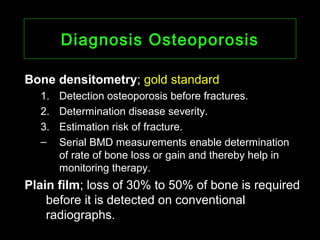 Diagnosis OsteoporosisDiagnosis Osteoporosis
Bone densitometryBone densitometry; gold standard
1. Detection osteoporosis before fractures.
2. Determination disease severity.
3. Estimation risk of fracture.
– Serial BMD measurements enable determination
of rate of bone loss or gain and thereby help in
monitoring therapy.
Plain filmPlain film; loss of 30% to 50% of bone is required
before it is detected on conventional
radiographs.
 