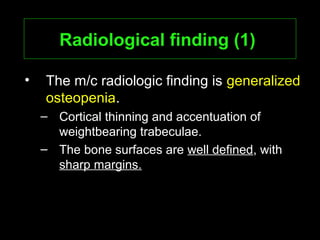 Radiological finding (1)Radiological finding (1)
• The m/c radiologic finding is generalized
osteopenia.
– Cortical thinning and accentuation of
weightbearing trabeculae.
– The bone surfaces are well defined, with
sharp margins.
 
