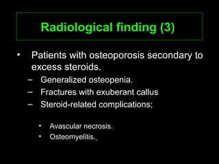 Radiological finding (3)Radiological finding (3)
• Patients with osteoporosis secondary to
excess steroids.
– Generalized osteopenia.
– Fractures with exuberant callus
– Steroid-related complications;
• Avascular necrosis.
• Osteomyelitis.
 