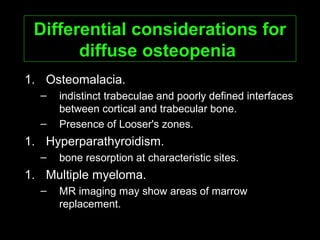 Differential considerations forDifferential considerations for
diffuse osteopeniadiffuse osteopenia
1. Osteomalacia.
– indistinct trabeculae and poorly defined interfaces
between cortical and trabecular bone.
– Presence of Looser's zones.
1. Hyperparathyroidism.
– bone resorption at characteristic sites.
1. Multiple myeloma.
– MR imaging may show areas of marrow
replacement.
 