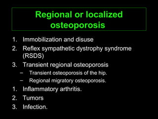 Regional or localizedRegional or localized
osteoporosisosteoporosis
1. Immobilization and disuse
2. Reflex sympathetic dystrophy syndrome
(RSDS)
3. Transient regional osteoporosis
– Transient osteoporosis of the hip.
– Regional migratory osteoporosis.
1. Inflammatory arthritis.
2. Tumors
3. Infection.
 