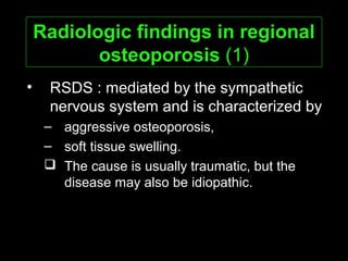 Radiologic findings in regionalRadiologic findings in regional
osteoporosisosteoporosis (1)
• RSDS : mediated by the sympathetic
nervous system and is characterized by
– aggressive osteoporosis,
– soft tissue swelling.
 The cause is usually traumatic, but the
disease may also be idiopathic.
 