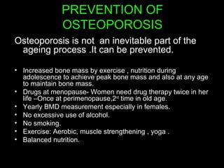 PREVENTION OF
OSTEOPOROSIS
Osteoporosis is not an inevitable part of the
ageing process .It can be prevented.
• Increased bone mass by exercise , nutrition during
adolescence to achieve peak bone mass and also at any age
to maintain bone mass.
• Drugs at menopause- Women need drug therapy twice in her
life –Once at perimenopause,2nd
time in old age.
• Yearly BMD measurement especially in females.
• No excessive use of alcohol.
• No smoking.
• Exercise: Aerobic, muscle strengthening , yoga .
• Balanced nutrition.
 