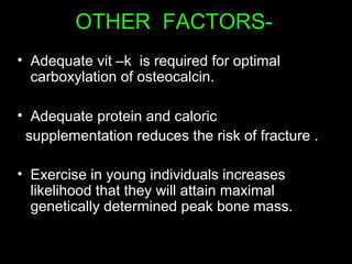 OTHER FACTORS-
• Adequate vit –k is required for optimal
carboxylation of osteocalcin.
• Adequate protein and caloric
supplementation reduces the risk of fracture .
• Exercise in young individuals increases
likelihood that they will attain maximal
genetically determined peak bone mass.
 