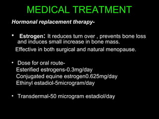 MEDICAL TREATMENT
Hormonal replacement therapy-
• Estrogen: It reduces turn over , prevents bone loss
and induces small increase in bone mass.
Effective in both surgical and natural menopause.
• Dose for oral route-
Esterified estrogens-0.3mg/day
Conjugated equine estrogen0.625mg/day
Ethinyl estadiol-5microgram/day
• Transdermal-50 microgram estadiol/day
 