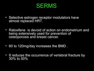 SERMS
• Selective estrogen receptor modulators have
almost replaced HRT.
• Raloxifene is devoid of action on endometrium and
being extensively used for prevention of
osteoporosis and breast cancer.
• 60 to 120mg/day increases the BMD .
• It reduces the occurrence of vertebral fracture by
30% to 50%
 