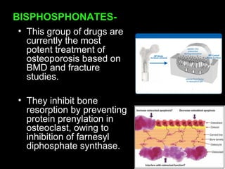 BISPHOSPHONATES-
• This group of drugs are
currently the most
potent treatment of
osteoporosis based on
BMD and fracture
studies.
• They inhibit bone
resorption by preventing
protein prenylation in
osteoclast, owing to
inhibition of farnesyl
diphosphate synthase.
 