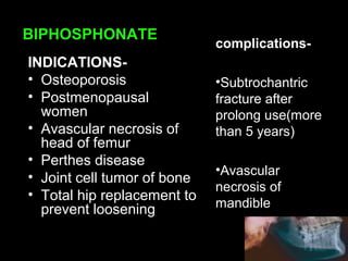BIPHOSPHONATE
complications-
•Subtrochantric
fracture after
prolong use(more
than 5 years)
•Avascular
necrosis of
mandible
INDICATIONS-
• Osteoporosis
• Postmenopausal
women
• Avascular necrosis of
head of femur
• Perthes disease
• Joint cell tumor of bone
• Total hip replacement to
prevent loosening
 
