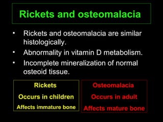 Rickets and osteomalaciaRickets and osteomalacia
• Rickets and osteomalacia are similar
histologically.
• Abnormality in vitamin D metabolism.
• Incomplete mineralization of normal
osteoid tissue.
RicketsRickets
Occurs in childrenOccurs in children
AAffects immatureffects immature bonebone
OsteomalaciaOsteomalacia
Occurs in adultOccurs in adult
Affects mature boneAffects mature bone
 