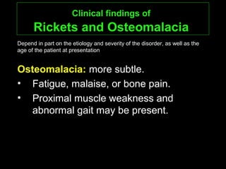 Clinical findings ofClinical findings of
Rickets and OsteomalaciaRickets and Osteomalacia
Osteomalacia:Osteomalacia: more subtle.
• Fatigue, malaise, or bone pain.
• Proximal muscle weakness and
abnormal gait may be present.
Depend in part on the etiology and severity of the disorder, as well as the
age of the patient at presentation
 