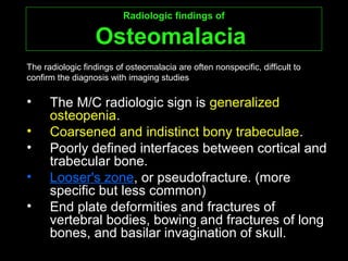 Radiologic findings ofRadiologic findings of
OsteomalaciaOsteomalacia
• The M/C radiologic sign is generalized
osteopenia.
• Coarsened and indistinct bony trabeculae.
• Poorly defined interfaces between cortical and
trabecular bone.
• Looser's zone, or pseudofracture. (more
specific but less common)
• End plate deformities and fractures of
vertebral bodies, bowing and fractures of long
bones, and basilar invagination of skull.
The radiologic findings of osteomalacia are often nonspecific, difficult to
confirm the diagnosis with imaging studies
 