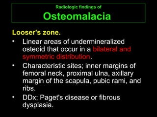 Radiologic findings ofRadiologic findings of
OsteomalaciaOsteomalacia
Looser's zone.Looser's zone.
• Linear areas of undermineralized
osteoid that occur in a bilateral and
symmetric distribution.
• Characteristic sites; inner margins of
femoral neck, proximal ulna, axillary
margin of the scapula, pubic rami, and
ribs.
• DDx; Paget's disease or fibrous
dysplasia.
 