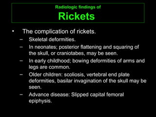 Radiologic findings ofRadiologic findings of
RicketsRickets
• The complication of rickets.
– Skeletal deformities.
– In neonates; posterior flattening and squaring of
the skull, or craniotabes, may be seen.
– In early childhood; bowing deformities of arms and
legs are common.
– Older children: scoliosis, vertebral end plate
deformities, basilar invagination of the skull may be
seen.
– Advance disease: Slipped capital femoral
epiphysis.
 