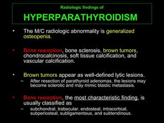 Radiologic findings ofRadiologic findings of
HYPERPARATHYROIDISMHYPERPARATHYROIDISM
• The M/C radiologic abnormality is generalized
osteopenia.
• Bone resorption, bone sclerosis, brown tumors,
chondrocalcinosis, soft tissue calcification, and
vascular calcification.
• Brown tumors appear as well-defined lytic lesions.
– After resection of parathyroid adenomas, the lesions may
become sclerotic and may mimic blastic metastasis.
• Bone resorption, the most characteristic finding, is
usually classified as
– subchondral, trabecular, endosteal, intracortical,
subperiosteal, subligamentous, and subtendinous.
 