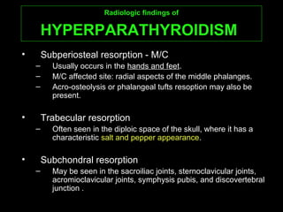 Radiologic findings ofRadiologic findings of
HYPERPARATHYROIDISMHYPERPARATHYROIDISM
• Subperiosteal resorption - M/C
– Usually occurs in the hands and feet.
– M/C affected site: radial aspects of the middle phalanges.
– Acro-osteolysis or phalangeal tufts resoption may also be
present.
• Trabecular resorption
– Often seen in the diploic space of the skull, where it has a
characteristic salt and pepper appearance.
• Subchondral resorption
– May be seen in the sacroiliac joints, sternoclavicular joints,
acromioclavicular joints, symphysis pubis, and discovertebral
junction .
 