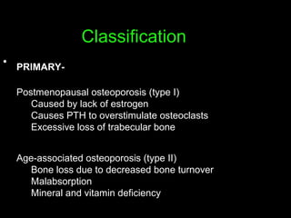 Classification
• PRIMARY-
Postmenopausal osteoporosis (type I)
Caused by lack of estrogen
Causes PTH to overstimulate osteoclasts
Excessive loss of trabecular bone
Age-associated osteoporosis (type II)
Bone loss due to decreased bone turnover
Malabsorption
Mineral and vitamin deficiency
 