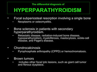 The differential diagnosis ofThe differential diagnosis of
HYPERPARATHYROIDISMHYPERPARATHYROIDISM
• Focal subperiosteal resorption involving a single bone
– Neoplasms or osteomyelitis.
• Bone sclerosis in patients with secondary
hyperparathyroidism.
– Metastatic disease, radiation-induced bone disease,
hypoparathyroidism, myelofibrosis, mastocytosis, sickle-cell
disease, and Paget's disease.
• Chondrocalcinosis
– Pyrophosphate arthropathy (CPPD) or hemochromatosis.
• Brown tumors
– includes other focal lytic lesions, such as giant cell tumor
and fibrous dysplasia.
 