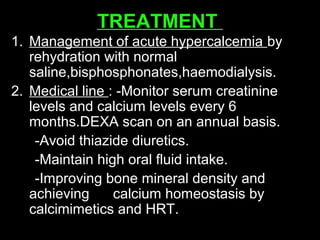 TREATMENT
1. Management of acute hypercalcemia by
rehydration with normal
saline,bisphosphonates,haemodialysis.
2. Medical line : -Monitor serum creatinine
levels and calcium levels every 6
months.DEXA scan on an annual basis.
-Avoid thiazide diuretics.
-Maintain high oral fluid intake.
-Improving bone mineral density and
achieving calcium homeostasis by
calcimimetics and HRT.
 