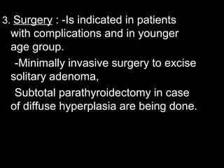 3. Surgery : -Is indicated in patients
with complications and in younger
age group.
-Minimally invasive surgery to excise
solitary adenoma,
Subtotal parathyroidectomy in case
of diffuse hyperplasia are being done.
 