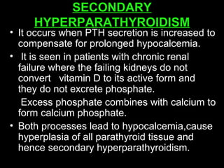 SECONDARY
HYPERPARATHYROIDISM
• It occurs when PTH secretion is increased to
compensate for prolonged hypocalcemia.
• It is seen in patients with chronic renal
failure where the failing kidneys do not
convert vitamin D to its active form and
they do not excrete phosphate.
Excess phosphate combines with calcium to
form calcium phosphate.
• Both processes lead to hypocalcemia,cause
hyperplasia of all parathyroid tissue and
hence secondary hyperparathyroidism.
 