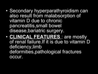 • Secondary hyperparathyroidism can
also result from malabsorption of
vitamin D due to chronic
pancreatitis,small bowel
disease,bariatric surgery.
• CLINICAL FEATURES : are mostly
of renal failure.If it is due to vitamin D
deficiency,limb
deformities,pathological fractures
occur.
 